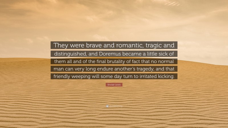 Sinclair Lewis Quote: “They were brave and romantic, tragic and distinguished, and Doremus became a little sick of them all and of the final brutality of fact that no normal man can very long endure another’s tragedy, and that friendly weeping will some day turn to irritated kicking.”