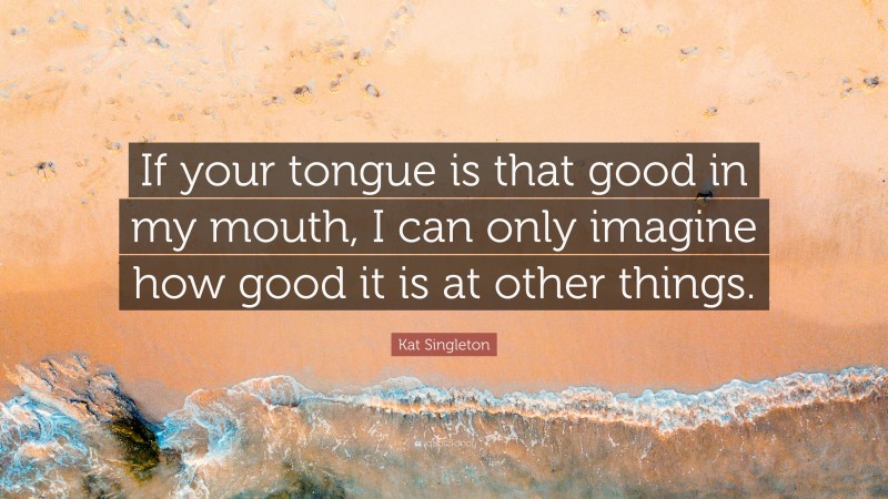 Kat Singleton Quote: “If your tongue is that good in my mouth, I can only imagine how good it is at other things.”