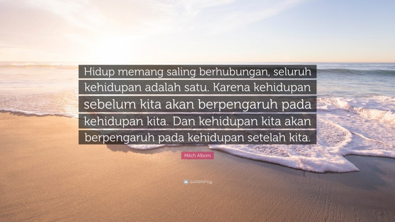 Mitch Albom Quote: “Hidup memang saling berhubungan, seluruh kehidupan adalah satu. Karena kehidupan sebelum kita akan berpengaruh pada kehidupan kita. Dan kehidupan kita akan berpengaruh pada kehidupan setelah kita.”