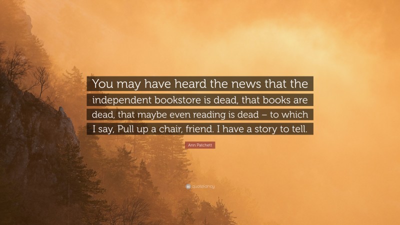 Ann Patchett Quote: “You may have heard the news that the independent bookstore is dead, that books are dead, that maybe even reading is dead – to which I say, Pull up a chair, friend. I have a story to tell.”