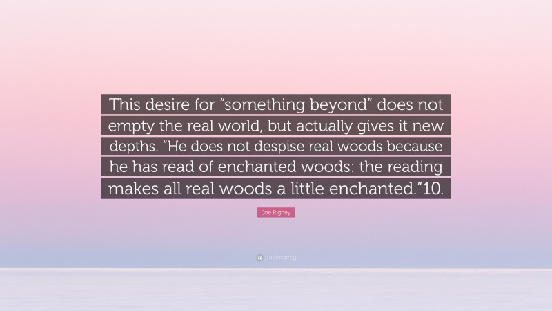 Joe Rigney Quote: “This desire for “something beyond” does not empty the real world, but actually gives it new depths. “He does not despise real woods because he has read of enchanted woods: the reading makes all real woods a little enchanted.”10.”