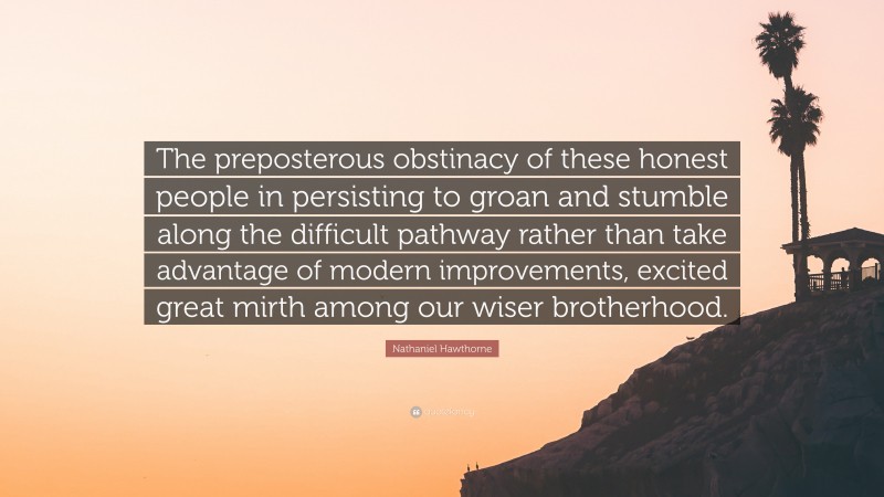 Nathaniel Hawthorne Quote: “The preposterous obstinacy of these honest people in persisting to groan and stumble along the difficult pathway rather than take advantage of modern improvements, excited great mirth among our wiser brotherhood.”