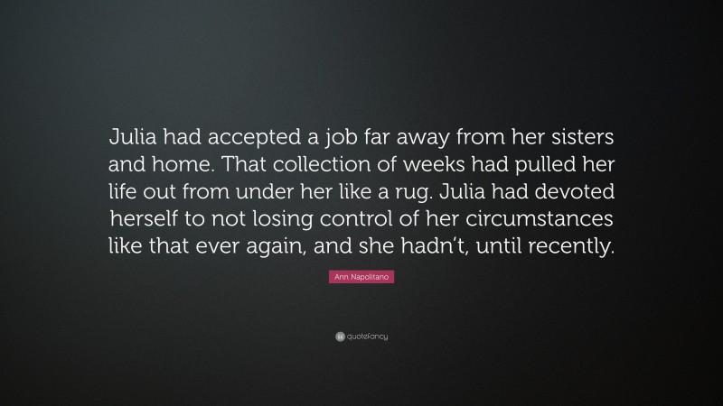 Ann Napolitano Quote: “Julia had accepted a job far away from her sisters and home. That collection of weeks had pulled her life out from under her like a rug. Julia had devoted herself to not losing control of her circumstances like that ever again, and she hadn’t, until recently.”