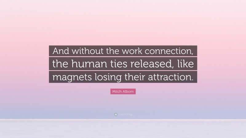 Mitch Albom Quote: “And without the work connection, the human ties released, like magnets losing their attraction.”