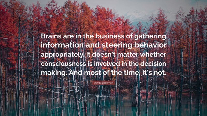 David Eagleman Quote: “Brains are in the business of gathering information and steering behavior appropriately. It doesn’t matter whether consciousness is involved in the decision making. And most of the time, it’s not.”