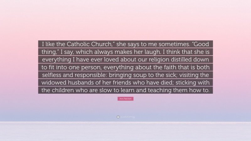 Ann Patchett Quote: “I like the Catholic Church,” she says to me sometimes. “Good thing,” I say, which always makes her laugh. I think that she is everything I have ever loved about our religion distilled down to fit into one person, everything about the faith that is both selfless and responsible: bringing soup to the sick; visiting the widowed husbands of her friends who have died; sticking with the children who are slow to learn and teaching them how to.”