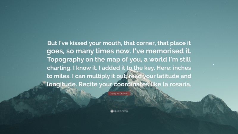 Casey McQuiston Quote: “But I’ve kissed your mouth, that corner, that place it goes, so many times now. I’ve memorised it. Topography on the map of you, a world I’m still charting. I know it. I added it to the key. Here: inches to miles. I can multiply it out, read your latitude and longitude. Recite your coordinates like la rosaria.”