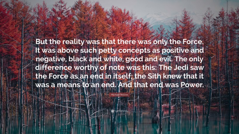 Michael Reaves Quote: “But the reality was that there was only the Force. It was above such petty concepts as positive and negative, black and white, good and evil. The only difference worthy of note was this: The Jedi saw the Force as an end in itself; the Sith knew that it was a means to an end. And that end was Power.”