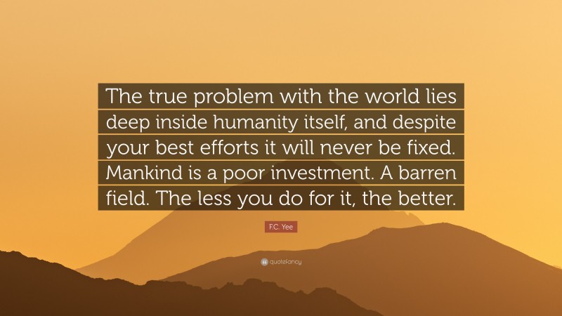 F.C. Yee Quote: “The true problem with the world lies deep inside humanity itself, and despite your best efforts it will never be fixed. Mankind is a poor investment. A barren field. The less you do for it, the better.”