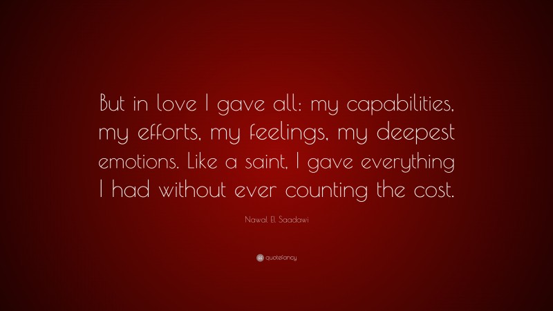 Nawal El Saadawi Quote: “But in love I gave all: my capabilities, my efforts, my feelings, my deepest emotions. Like a saint, I gave everything I had without ever counting the cost.”