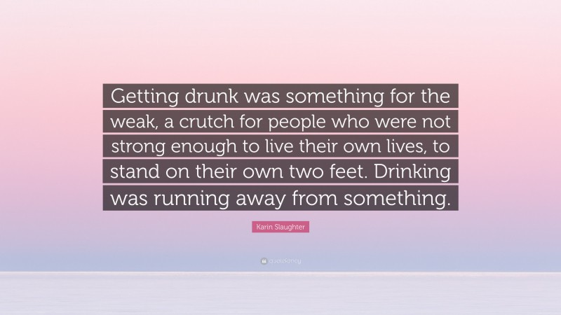 Karin Slaughter Quote: “Getting drunk was something for the weak, a crutch for people who were not strong enough to live their own lives, to stand on their own two feet. Drinking was running away from something.”