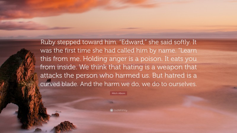 Mitch Albom Quote: “Ruby stepped toward him. “Edward,” she said softly. It was the first time she had called him by name. “Learn this from me. Holding anger is a poison. It eats you from inside. We think that hating is a weapon that attacks the person who harmed us. But hatred is a curved blade. And the harm we do, we do to ourselves.”