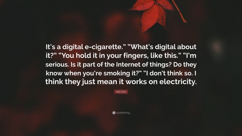 Nell Zink Quote: “It’s a digital e-cigarette.” “What’s digital about it?” “You hold it in your fingers, like this.” “I’m serious. Is it part of the Internet of things? Do they know when you’re smoking it?” “I don’t think so. I think they just mean it works on electricity.”