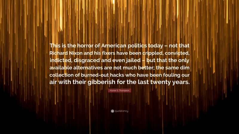 Hunter S. Thompson Quote: “This is the horror of American politics today – not that Richard Nixon and his fixers have been crippled, convicted, indicted, disgraced and even jailed – but that the only available alternatives are not much better; the same dim collection of burned-out hacks who have been fouling our air with their gibberish for the last twenty years.”