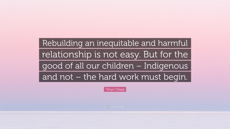 Tanya Talaga Quote: “Rebuilding an inequitable and harmful relationship is not easy. But for the good of all our children – Indigenous and not – the hard work must begin.”