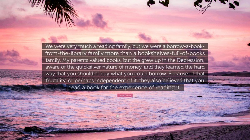 Susan Orlean Quote: “We were very much a reading family, but we were a borrow-a-book-from-the-library family more than a bookshelves-full-of-books family. My parents valued books, but the grew up in the Depression, aware of the quicksilver nature of money, and they learned the hard way that you shouldn’t buy what you could borrow. Because of that frugality, or perhaps independent of it, they also believed that you read a book for the experience of reading it.”