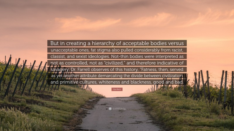 Koa Beck Quote: “But in creating a hierarchy of acceptable bodies versus unacceptable ones, fat stigma also pulled considerably from racist, classist, and sexist ideologies. Not-thin bodies were interpreted as not as controlled, not as “civilized,” and therefore indicative of savagery. Dr. Farrell observes of this history, “Fatness, then, served as yet another attribute demarcating the divide between civilization and primitive cultures, whiteness and blackness, good and bad.”