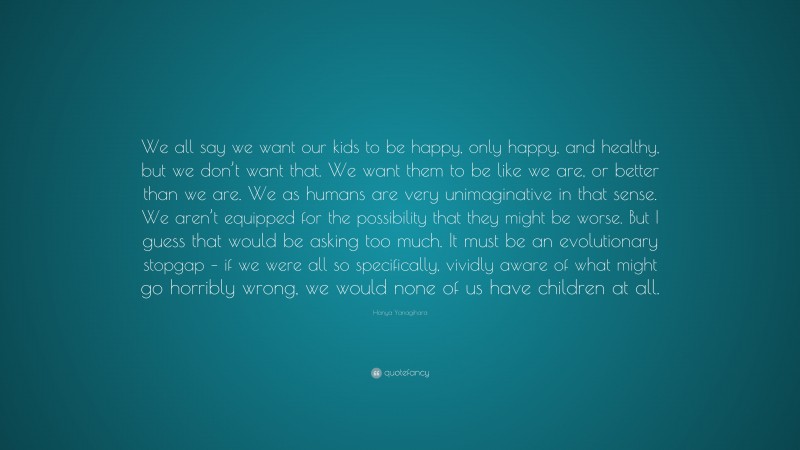 Hanya Yanagihara Quote: “We all say we want our kids to be happy, only happy, and healthy, but we don’t want that. We want them to be like we are, or better than we are. We as humans are very unimaginative in that sense. We aren’t equipped for the possibility that they might be worse. But I guess that would be asking too much. It must be an evolutionary stopgap – if we were all so specifically, vividly aware of what might go horribly wrong, we would none of us have children at all.”