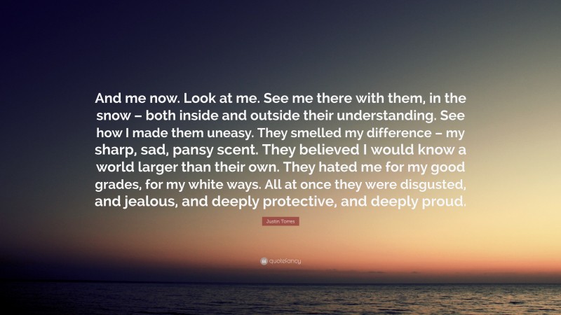 Justin Torres Quote: “And me now. Look at me. See me there with them, in the snow – both inside and outside their understanding. See how I made them uneasy. They smelled my difference – my sharp, sad, pansy scent. They believed I would know a world larger than their own. They hated me for my good grades, for my white ways. All at once they were disgusted, and jealous, and deeply protective, and deeply proud.”