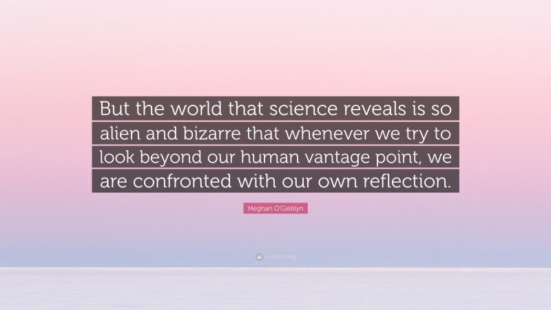 Meghan O'Gieblyn Quote: “But the world that science reveals is so alien and bizarre that whenever we try to look beyond our human vantage point, we are confronted with our own reflection.”