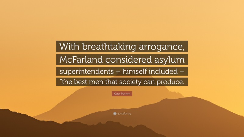 Kate Moore Quote: “With breathtaking arrogance, McFarland considered asylum superintendents – himself included – “the best men that society can produce.”