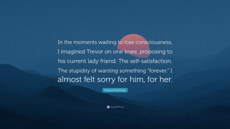 Ottessa Moshfegh Quote: “In the moments waiting to lose consciousness, I imagined Trevor on one knee, proposing to his current lady friend. The self-satisfaction. The stupidity of wanting something “forever.” I almost felt sorry for him, for her.”