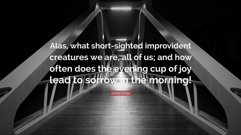 James Hogg Quote: “Alas, what short-sighted improvident creatures we are, all of us; and how often does the evening cup of joy lead to sorrow in the morning!”