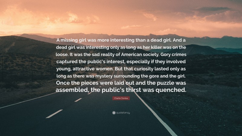 Charlie Donlea Quote: “A missing girl was more interesting than a dead girl. And a dead girl was interesting only as long as her killer was on the loose. It was the sad reality of American society. Gory crimes captured the public’s interest, especially if they involved young, attractive women. But that curiosity lasted only as long as there was mystery surrounding the gore and the girl. Once the pieces were laid out and the puzzle was assembled, the public’s thirst was quenched.”