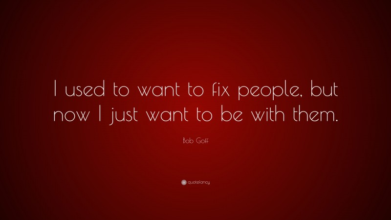 Bob Goff Quote: “I used to want to fix people, but now I just want to be with them.”