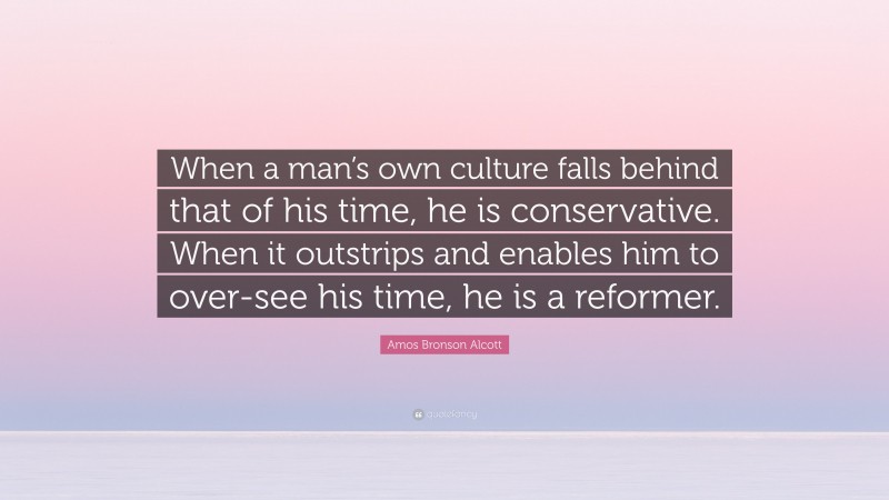 Amos Bronson Alcott Quote: “When a man’s own culture falls behind that of his time, he is conservative. When it outstrips and enables him to over-see his time, he is a reformer.”