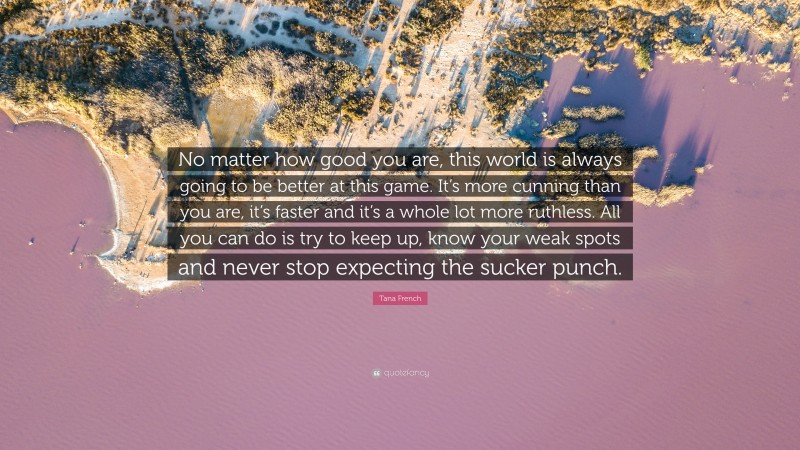 Tana French Quote: “No matter how good you are, this world is always going to be better at this game. It’s more cunning than you are, it’s faster and it’s a whole lot more ruthless. All you can do is try to keep up, know your weak spots and never stop expecting the sucker punch.”