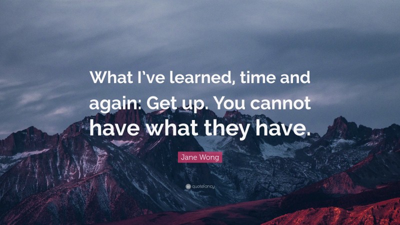 Jane Wong Quote: “What I’ve learned, time and again: Get up. You cannot have what they have.”