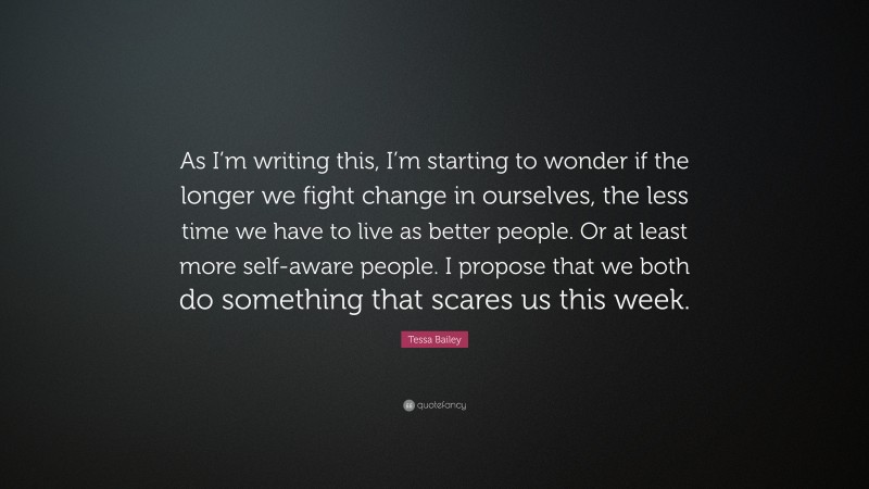 Tessa Bailey Quote: “As I’m writing this, I’m starting to wonder if the longer we fight change in ourselves, the less time we have to live as better people. Or at least more self-aware people. I propose that we both do something that scares us this week.”