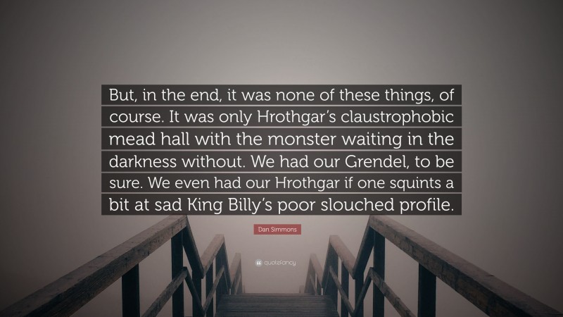 Dan Simmons Quote: “But, in the end, it was none of these things, of course. It was only Hrothgar’s claustrophobic mead hall with the monster waiting in the darkness without. We had our Grendel, to be sure. We even had our Hrothgar if one squints a bit at sad King Billy’s poor slouched profile.”