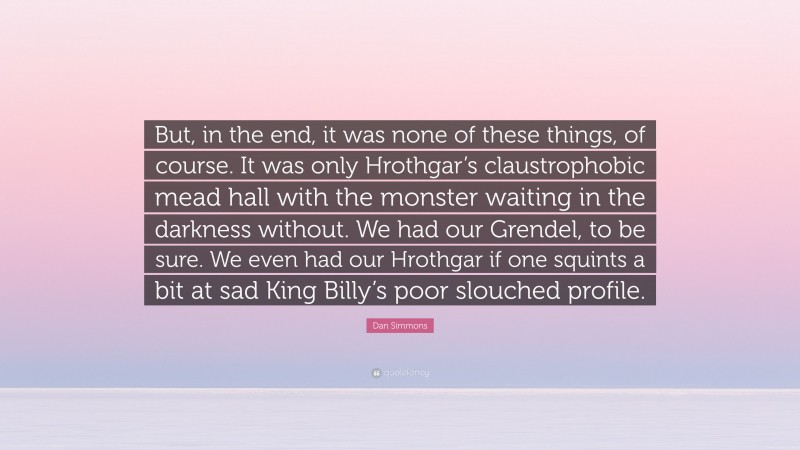 Dan Simmons Quote: “But, in the end, it was none of these things, of course. It was only Hrothgar’s claustrophobic mead hall with the monster waiting in the darkness without. We had our Grendel, to be sure. We even had our Hrothgar if one squints a bit at sad King Billy’s poor slouched profile.”