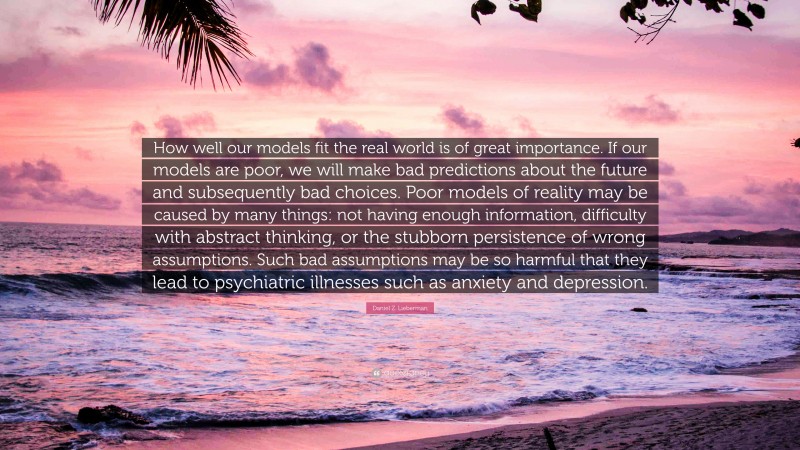 Daniel Z. Lieberman Quote: “How well our models fit the real world is of great importance. If our models are poor, we will make bad predictions about the future and subsequently bad choices. Poor models of reality may be caused by many things: not having enough information, difficulty with abstract thinking, or the stubborn persistence of wrong assumptions. Such bad assumptions may be so harmful that they lead to psychiatric illnesses such as anxiety and depression.”