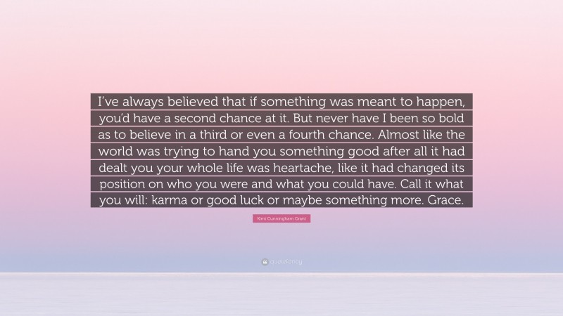 Kimi Cunningham Grant Quote: “I’ve always believed that if something was meant to happen, you’d have a second chance at it. But never have I been so bold as to believe in a third or even a fourth chance. Almost like the world was trying to hand you something good after all it had dealt you your whole life was heartache, like it had changed its position on who you were and what you could have. Call it what you will: karma or good luck or maybe something more. Grace.”