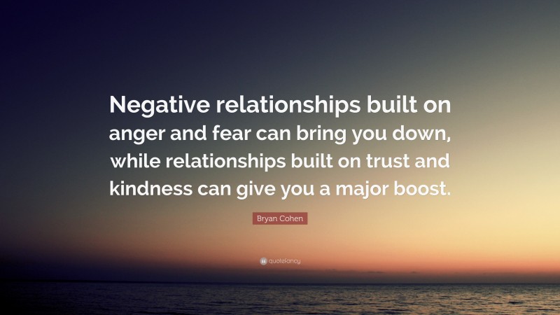 Bryan Cohen Quote: “Negative relationships built on anger and fear can bring you down, while relationships built on trust and kindness can give you a major boost.”