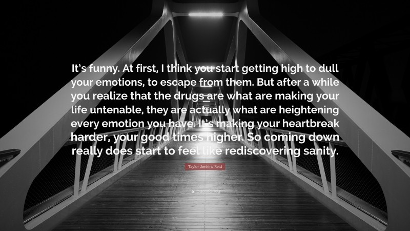 Taylor Jenkins Reid Quote: “It’s funny. At first, I think you start getting high to dull your emotions, to escape from them. But after a while you realize that the drugs are what are making your life untenable, they are actually what are heightening every emotion you have. It’s making your heartbreak harder, your good times higher. So coming down really does start to feel like rediscovering sanity.”