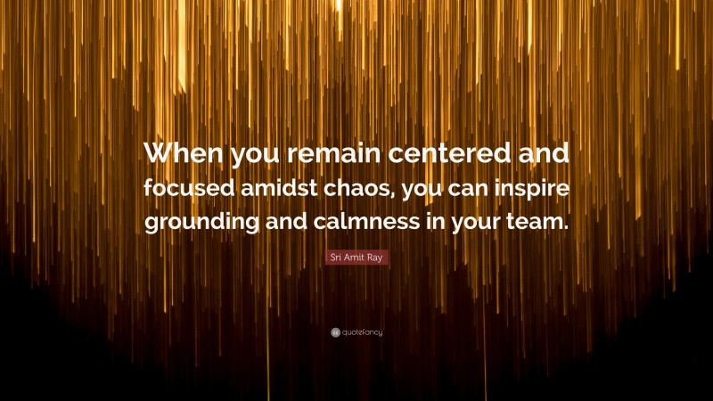 Sri Amit Ray Quote: “When you remain centered and focused amidst chaos, you can inspire grounding and calmness in your team.”