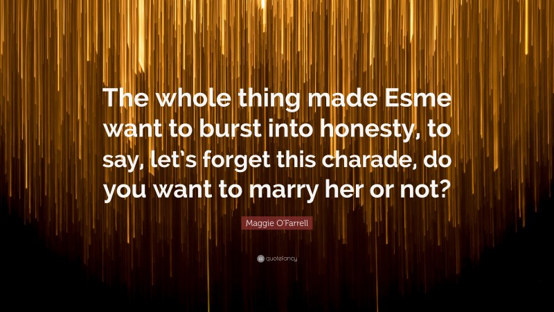 Maggie O'Farrell Quote: “The whole thing made Esme want to burst into honesty, to say, let’s forget this charade, do you want to marry her or not?”