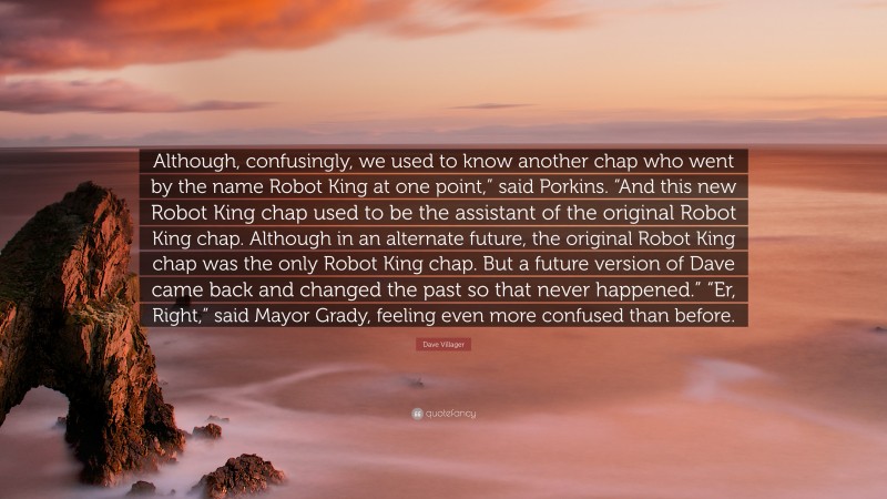 Dave Villager Quote: “Although, confusingly, we used to know another chap who went by the name Robot King at one point,” said Porkins. “And this new Robot King chap used to be the assistant of the original Robot King chap. Although in an alternate future, the original Robot King chap was the only Robot King chap. But a future version of Dave came back and changed the past so that never happened.” “Er, Right,” said Mayor Grady, feeling even more confused than before.”