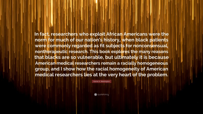 Harriet A. Washington Quote: “In fact, researchers who exploit African Americans were the norm for much of our nation’s history, when black patients were commonly regarded as fit subjects for nonconsensual, nontherapeutic research. This book explores the many reasons that blacks are so vulnerable, but ultimately it is because American medical researchers remain a racially homogeneous group, and I show how the racial homogeneity of American medical researchers lies at the very heart of the problem.”