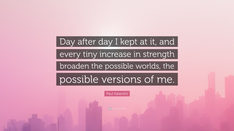 Paul Kalanithi Quote: “Day after day I kept at it, and every tiny increase in strength broaden the possible worlds, the possible versions of me.”