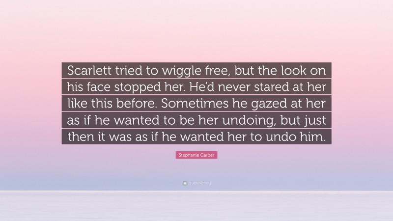 Stephanie Garber Quote: “Scarlett tried to wiggle free, but the look on his face stopped her. He’d never stared at her like this before. Sometimes he gazed at her as if he wanted to be her undoing, but just then it was as if he wanted her to undo him.”