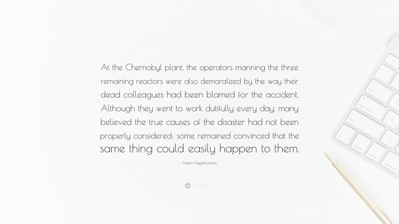 Adam Higginbotham Quote: “At the Chernobyl plant, the operators manning the three remaining reactors were also demoralized by the way their dead colleagues had been blamed for the accident. Although they went to work dutifully every day, many believed the true causes of the disaster had not been properly considered; some remained convinced that the same thing could easily happen to them.”