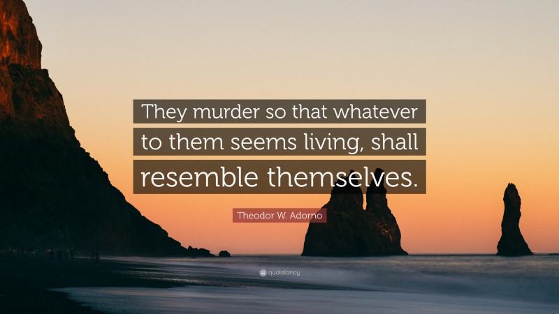 Theodor W. Adorno Quote: “They murder so that whatever to them seems living, shall resemble themselves.”