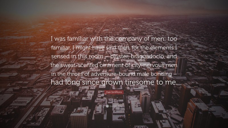 Dan Simmons Quote: “I was familiar with the company of men: too familiar, I might have said then, for the elements I sensed in this room – bluster, braggadocio, and the sweat-scented ointment of city-nervous men in the throes of adventure-bound male bonding – had long since grown tiresome to me.”