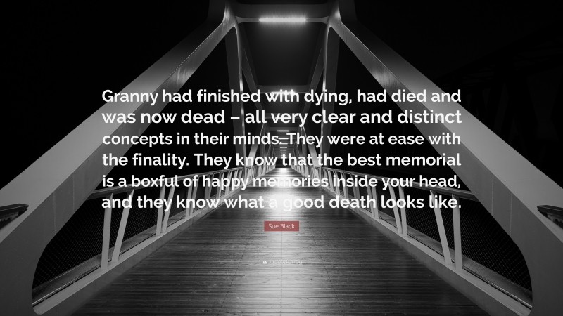 Sue Black Quote: “Granny had finished with dying, had died and was now dead – all very clear and distinct concepts in their minds. They were at ease with the finality. They know that the best memorial is a boxful of happy memories inside your head, and they know what a good death looks like.”