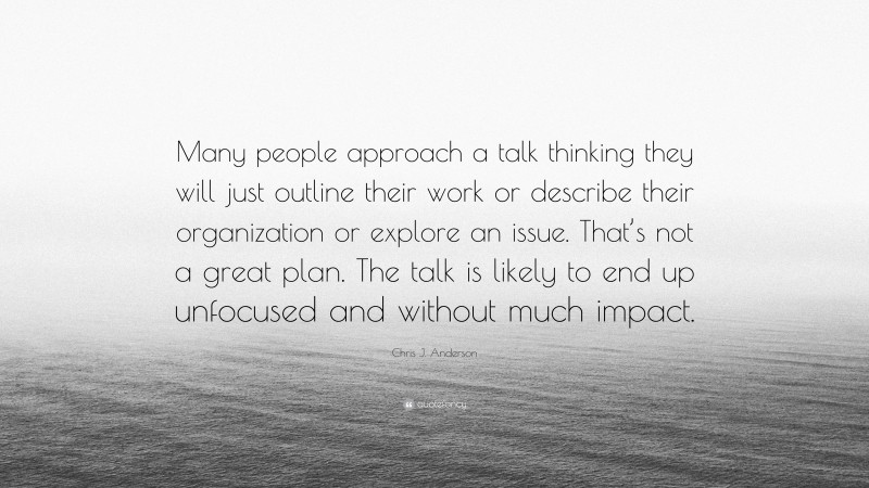 Chris J. Anderson Quote: “Many people approach a talk thinking they will just outline their work or describe their organization or explore an issue. That’s not a great plan. The talk is likely to end up unfocused and without much impact.”